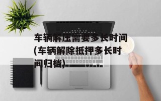 车辆解压需要多长时间(车辆解除抵押多长时间归档)