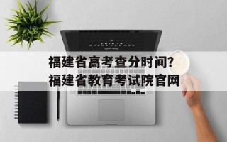 福建省高考查分时间？福建省教育考试院官网