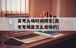 高考入场时间规定(高考考场是怎么安排的)