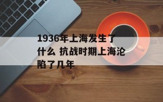1936年上海发生了什么 抗战时期上海沦陷了几年