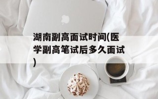 湖南副高面试时间(医学副高笔试后多久面试)