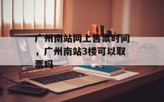 广州南站网上售票时间，广州南站3楼可以取票吗