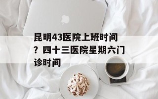 昆明43医院上班时间？四十三医院星期六门诊时间
