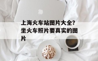 上海火车站图片大全？坐火车照片要真实的图片