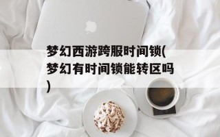 梦幻西游跨服时间锁(梦幻有时间锁能转区吗)