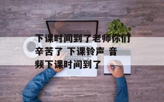 下课时间到了老师你们辛苦了 下课铃声 音频下课时间到了
