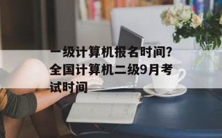 一级计算机报名时间？全国计算机二级9月考试时间