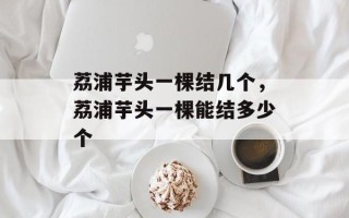 荔浦芋头一棵结几个，荔浦芋头一棵能结多少个