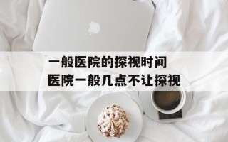 一般医院的探视时间 医院一般几点不让探视