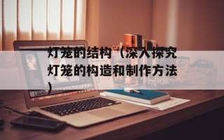 灯笼的结构（深入探究灯笼的构造和制作方法）