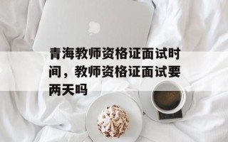 青海教师资格证面试时间，教师资格证面试要两天吗