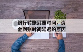 银行转账到账时间，资金到账时间延迟的原因
