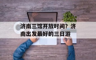 济南三馆开放时间？济南出发最好的三日游