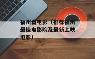 福州看电影（推荐福州最佳电影院及最新上映电影）