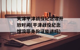 天津平津战役纪念馆开放时间(平津战役纪念馆没带身份证能进吗)
