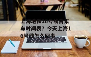 上海地铁16号线首末车时间表？今天上海16号线怎么回事