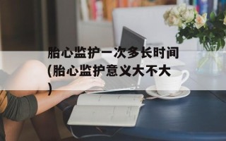 胎心监护一次多长时间(胎心监护意义大不大)