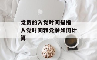 党员的入党时间是指 入党时间和党龄如何计算