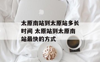 太原南站到太原站多长时间 太原站到太原南站最快的方式