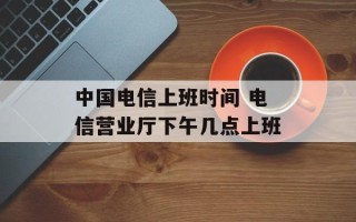中国电信上班时间 电信营业厅下午几点上班