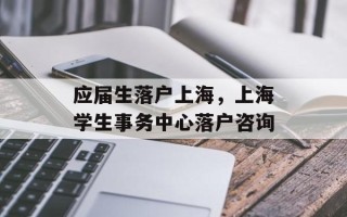 应届生落户上海，上海学生事务中心落户咨询