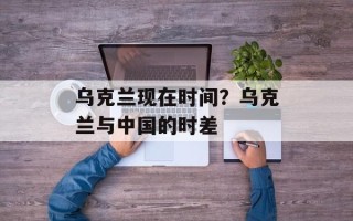 乌克兰现在时间？乌克兰与中国的时差