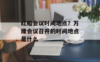 红船会议时间地点？万隆会议召开的时间地点是什么