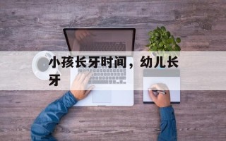 小孩长牙时间，幼儿长牙