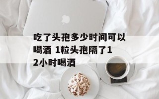 吃了头孢多少时间可以喝酒 1粒头孢隔了12小时喝酒
