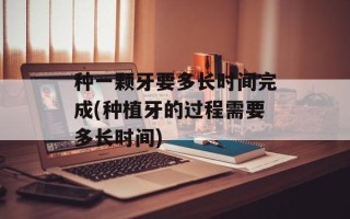 种一颗牙要多长时间完成(种植牙的过程需要多长时间)
