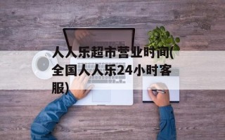 人人乐超市营业时间(全国人人乐24小时客服)