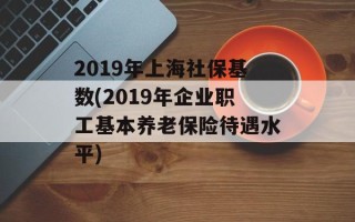 2019年上海社保基数(2019年企业职工基本养老保险待遇水平)