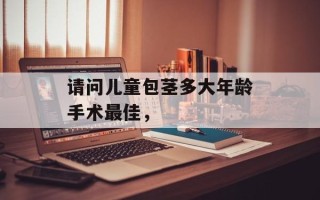 请问儿童包茎多大年龄手术最佳，