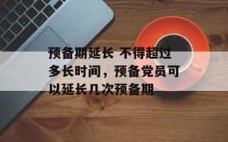 预备期延长 不得超过多长时间，预备党员可以延长几次预备期