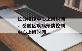 长沙疾控中心上班时间，岳麓区疾病预防控制中心上班时间