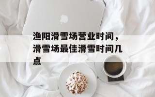 渔阳滑雪场营业时间，滑雪场最佳滑雪时间几点