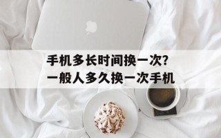 手机多长时间换一次？一般人多久换一次手机