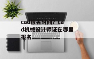 cad报名时间？cad机械设计师证在哪里报名