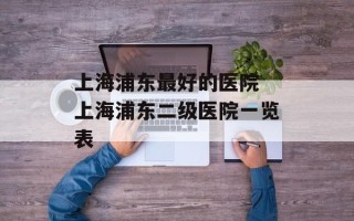 上海浦东最好的医院 上海浦东二级医院一览表