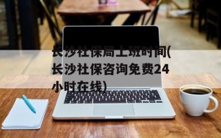长沙社保局上班时间(长沙社保咨询免费24小时在线)