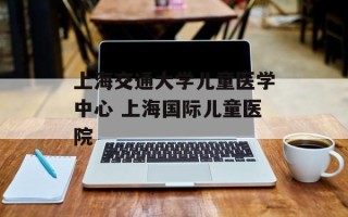 上海交通大学儿童医学中心 上海国际儿童医院