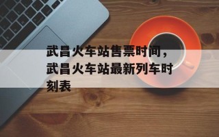 武昌火车站售票时间，武昌火车站最新列车时刻表