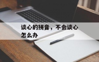 谈心的拼音，不会谈心怎么办