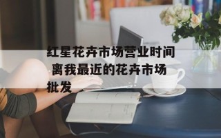 红星花卉市场营业时间 离我最近的花卉市场批发