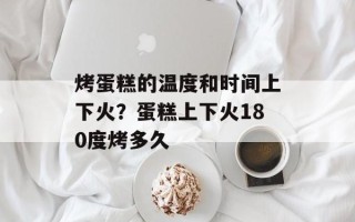 烤蛋糕的温度和时间上下火？蛋糕上下火180度烤多久