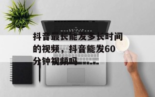 抖音最长能发多长时间的视频，抖音能发60分钟视频吗