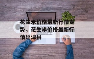 花生米价格最新行情走势，花生米价格最新行情延津县