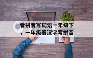 看拼音写词语一年级下，一年级看汉字写拼音