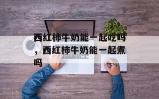西红柿牛奶能一起吃吗，西红柿牛奶能一起煮吗
