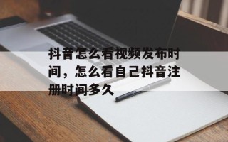抖音怎么看视频发布时间，怎么看自己抖音注册时间多久